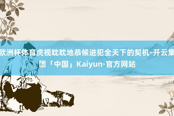 欧洲杯体育虎视眈眈地恭候进犯全天下的契机-开云集团「中国」Kaiyun·官方网站