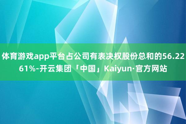 体育游戏app平台占公司有表决权股份总和的56.2261%-开云集团「中国」Kaiyun·官方网站
