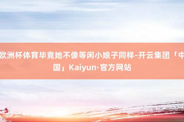 欧洲杯体育毕竟她不像等闲小娘子同样-开云集团「中国」Kaiyun·官方网站
