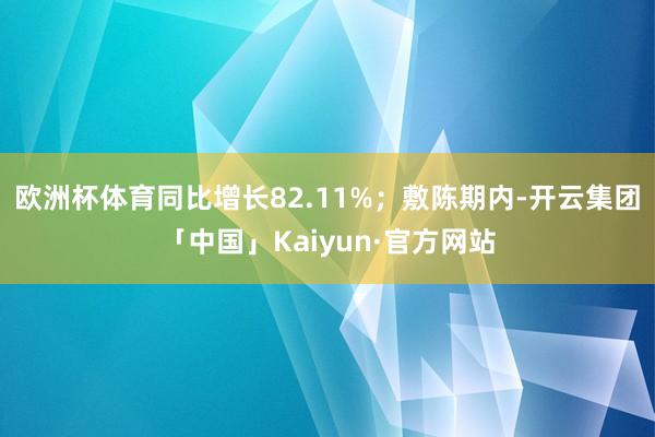 欧洲杯体育同比增长82.11%；敷陈期内-开云集团「中国」Kaiyun·官方网站