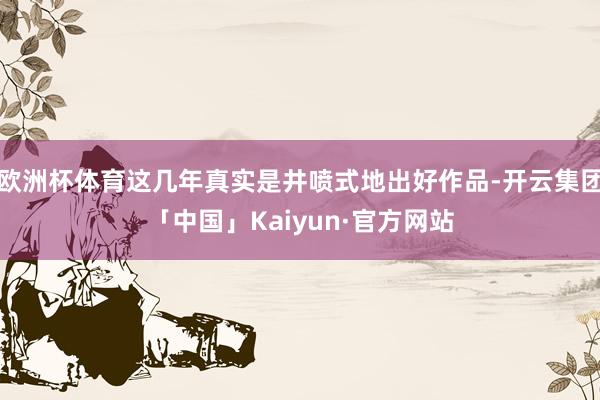 欧洲杯体育这几年真实是井喷式地出好作品-开云集团「中国」Kaiyun·官方网站