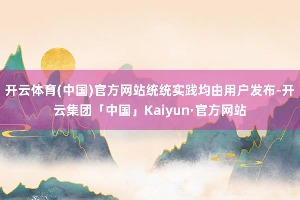 开云体育(中国)官方网站统统实践均由用户发布-开云集团「中国」Kaiyun·官方网站