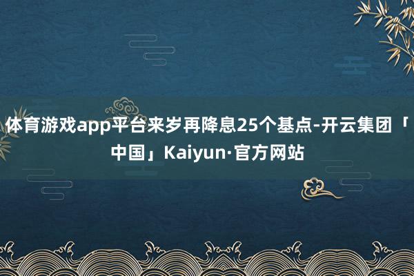 体育游戏app平台来岁再降息25个基点-开云集团「中国」Kaiyun·官方网站
