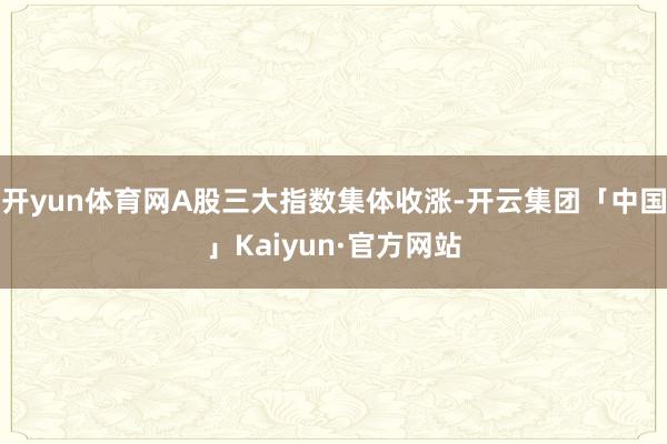 开yun体育网A股三大指数集体收涨-开云集团「中国」Kaiyun·官方网站