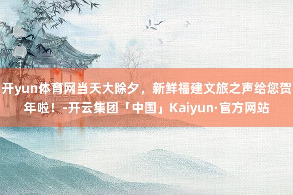 开yun体育网当天大除夕，新鲜福建文旅之声给您贺年啦！-开云集团「中国」Kaiyun·官方网站