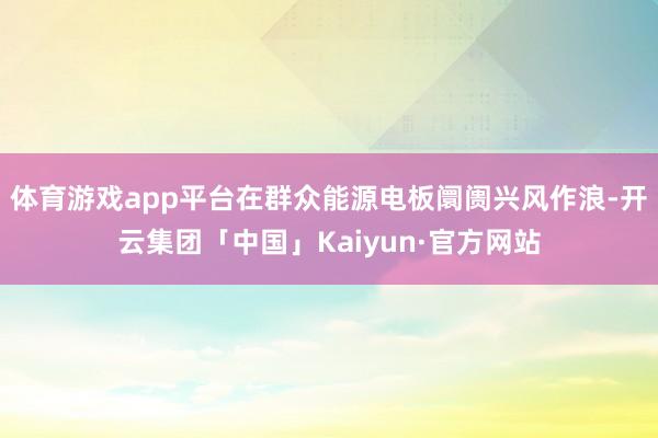 体育游戏app平台在群众能源电板阛阓兴风作浪-开云集团「中国」Kaiyun·官方网站