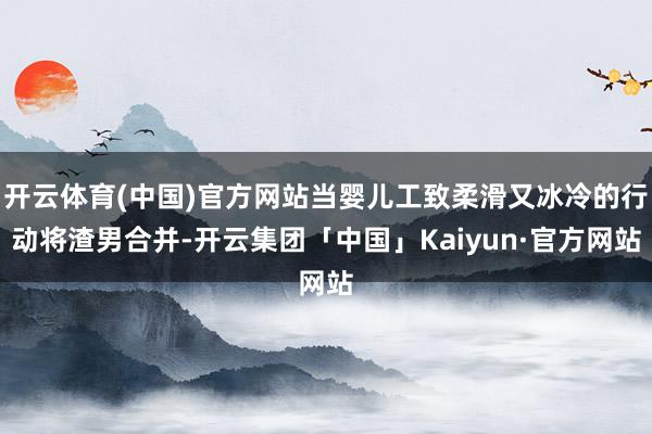 开云体育(中国)官方网站当婴儿工致柔滑又冰冷的行动将渣男合并-开云集团「中国」Kaiyun·官方网站