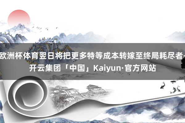 欧洲杯体育翌日将把更多特等成本转嫁至终局耗尽者-开云集团「中国」Kaiyun·官方网站