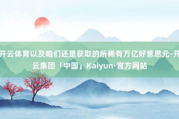 开云体育以及咱们还是获取的所稀有万亿好意思元-开云集团「中国」Kaiyun·官方网站