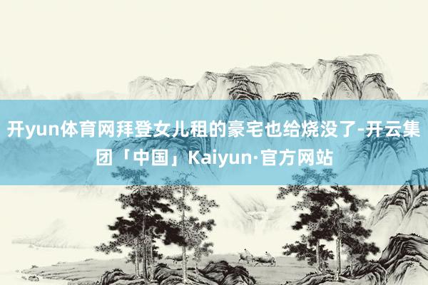开yun体育网拜登女儿租的豪宅也给烧没了-开云集团「中国」Kaiyun·官方网站
