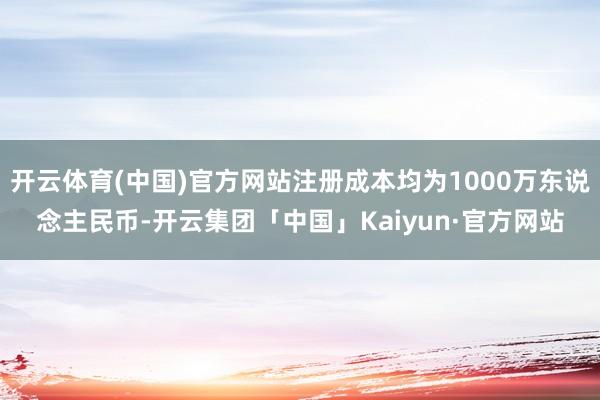 开云体育(中国)官方网站注册成本均为1000万东说念主民币-开云集团「中国」Kaiyun·官方网站