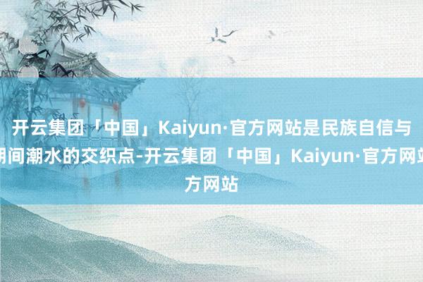 开云集团「中国」Kaiyun·官方网站是民族自信与期间潮水的交织点-开云集团「中国」Kaiyun·官方网站