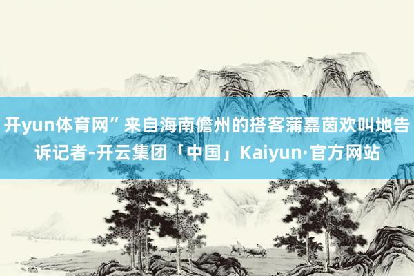 开yun体育网”来自海南儋州的搭客蒲嘉茵欢叫地告诉记者-开云集团「中国」Kaiyun·官方网站
