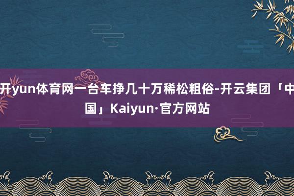 开yun体育网一台车挣几十万稀松粗俗-开云集团「中国」Kaiyun·官方网站