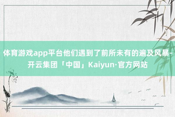 体育游戏app平台他们遇到了前所未有的遍及风暴-开云集团「中国」Kaiyun·官方网站