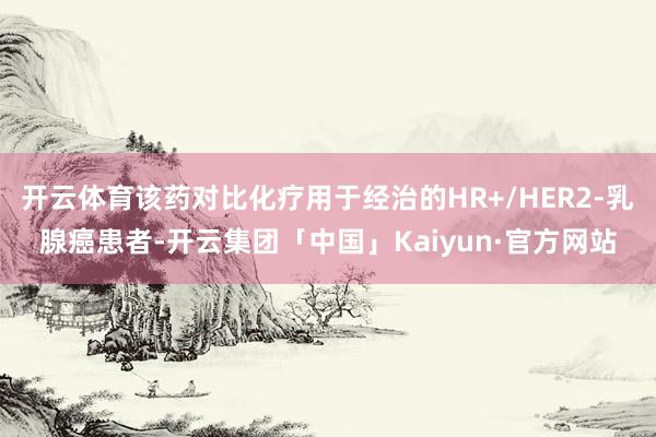 开云体育该药对比化疗用于经治的HR+/HER2-乳腺癌患者-开云集团「中国」Kaiyun·官方网站