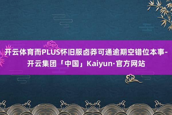 开云体育而PLUS怀旧服卤莽可通逾期空错位本事-开云集团「中国」Kaiyun·官方网站