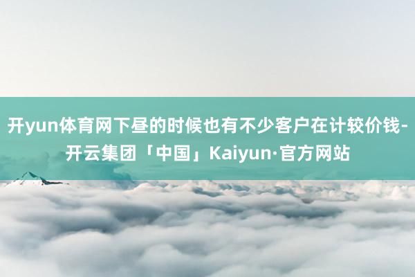 开yun体育网下昼的时候也有不少客户在计较价钱-开云集团「中国」Kaiyun·官方网站