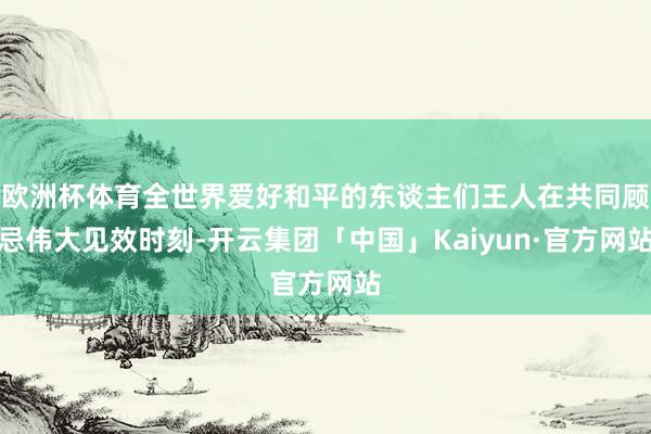 欧洲杯体育全世界爱好和平的东谈主们王人在共同顾忌伟大见效时刻-开云集团「中国」Kaiyun·官方网站
