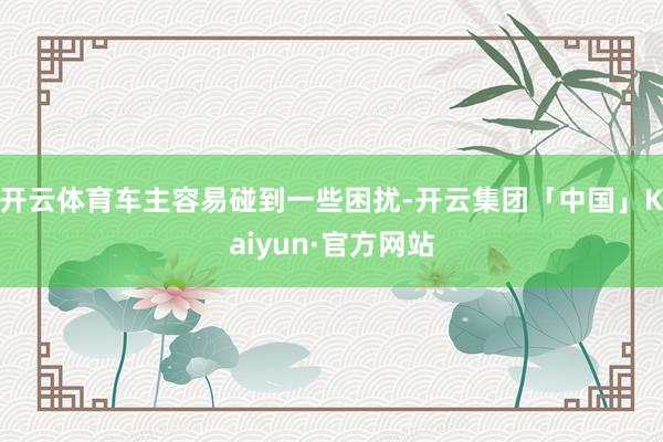 开云体育车主容易碰到一些困扰-开云集团「中国」Kaiyun·官方网站