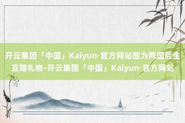 开云集团「中国」Kaiyun·官方网站图为两国后生互赠礼物-开云集团「中国」Kaiyun·官方网站