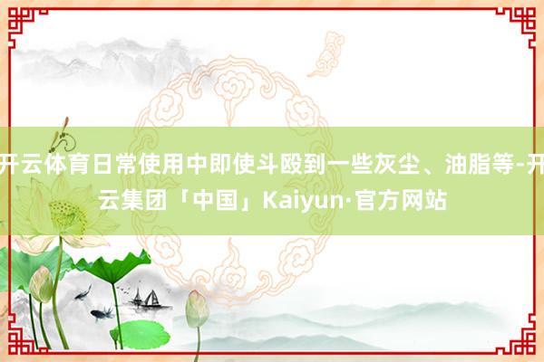 开云体育日常使用中即使斗殴到一些灰尘、油脂等-开云集团「中国」Kaiyun·官方网站