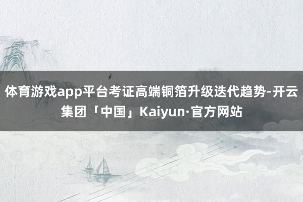 体育游戏app平台考证高端铜箔升级迭代趋势-开云集团「中国」Kaiyun·官方网站