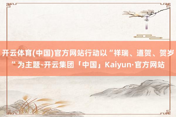 开云体育(中国)官方网站行动以“祥瑞、道贺、贺岁”为主题-开云集团「中国」Kaiyun·官方网站