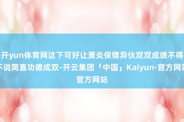 开yun体育网这下可好让萧炎保镖异伙双双成绩不得不说简直功德成双-开云集团「中国」Kaiyun·官方网站