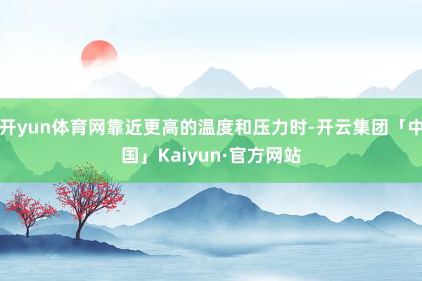 开yun体育网靠近更高的温度和压力时-开云集团「中国」Kaiyun·官方网站