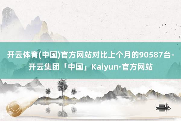 开云体育(中国)官方网站对比上个月的90587台-开云集团「中国」Kaiyun·官方网站