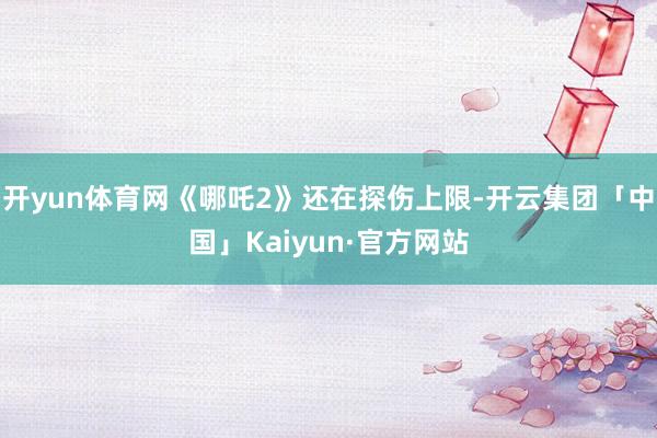 开yun体育网《哪吒2》还在探伤上限-开云集团「中国」Kaiyun·官方网站