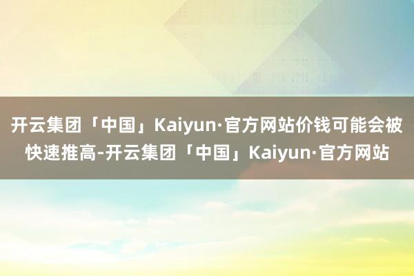 开云集团「中国」Kaiyun·官方网站价钱可能会被快速推高-开云集团「中国」Kaiyun·官方网站