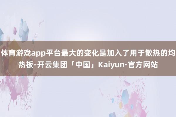 体育游戏app平台最大的变化是加入了用于散热的均热板-开云集团「中国」Kaiyun·官方网站