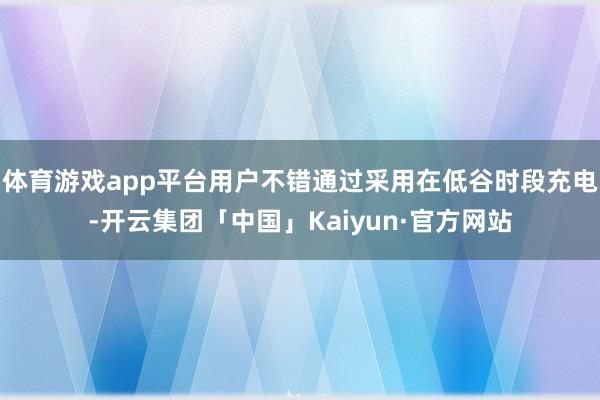 体育游戏app平台用户不错通过采用在低谷时段充电-开云集团「中国」Kaiyun·官方网站
