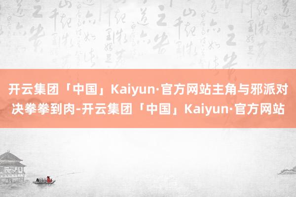 开云集团「中国」Kaiyun·官方网站主角与邪派对决拳拳到肉-开云集团「中国」Kaiyun·官方网站