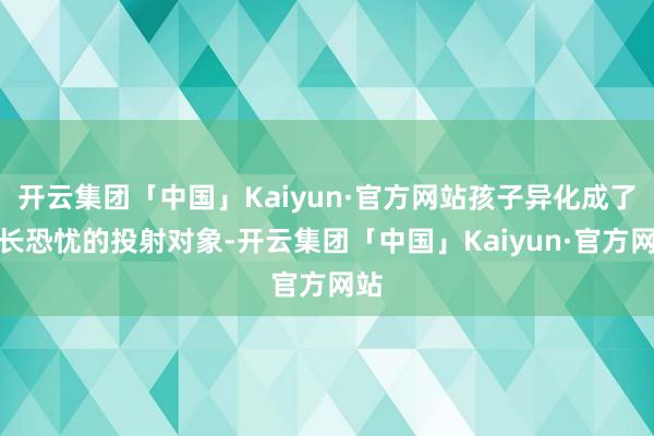 开云集团「中国」Kaiyun·官方网站孩子异化成了家长恐忧的投射对象-开云集团「中国」Kaiyun·官方网站