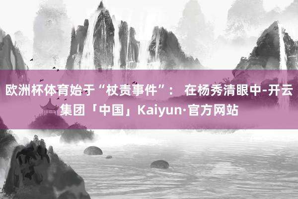 欧洲杯体育始于“杖责事件”: 在杨秀清眼中-开云集团「中国」Kaiyun·官方网站