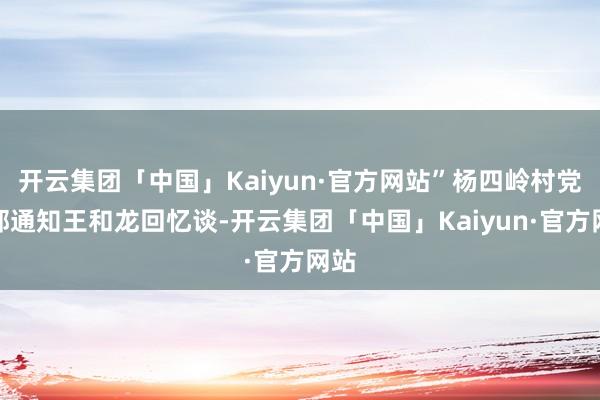 开云集团「中国」Kaiyun·官方网站”杨四岭村党支部通知王和龙回忆谈-开云集团「中国」Kaiyun·官方网站