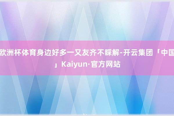 欧洲杯体育身边好多一又友齐不睬解-开云集团「中国」Kaiyun·官方网站
