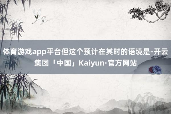 体育游戏app平台但这个预计在其时的语境是-开云集团「中国」Kaiyun·官方网站