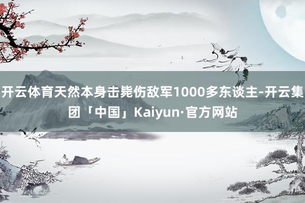 开云体育天然本身击毙伤敌军1000多东谈主-开云集团「中国」Kaiyun·官方网站