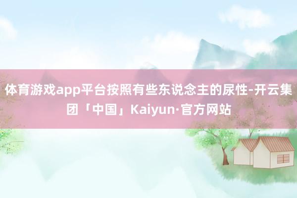 体育游戏app平台按照有些东说念主的尿性-开云集团「中国」Kaiyun·官方网站