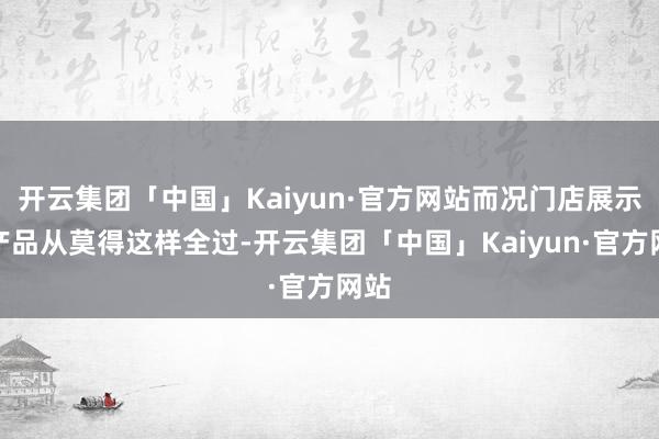 开云集团「中国」Kaiyun·官方网站而况门店展示的产品从莫得这样全过-开云集团「中国」Kaiyun·官方网站