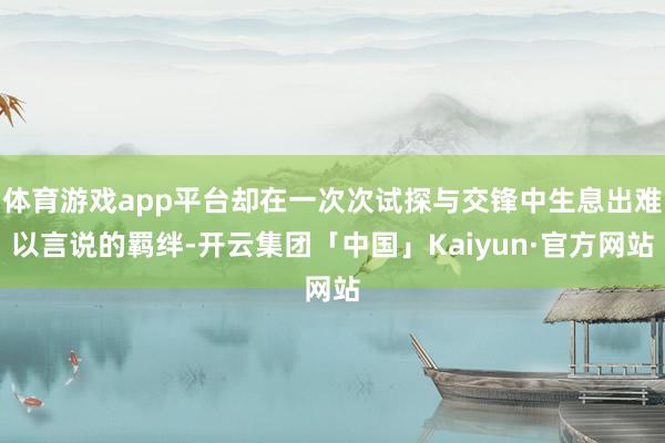 体育游戏app平台却在一次次试探与交锋中生息出难以言说的羁绊-开云集团「中国」Kaiyun·官方网站
