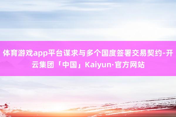 体育游戏app平台谋求与多个国度签署交易契约-开云集团「中国」Kaiyun·官方网站