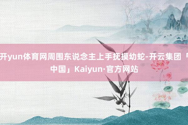 开yun体育网周围东说念主上手抚摸幼蛇-开云集团「中国」Kaiyun·官方网站