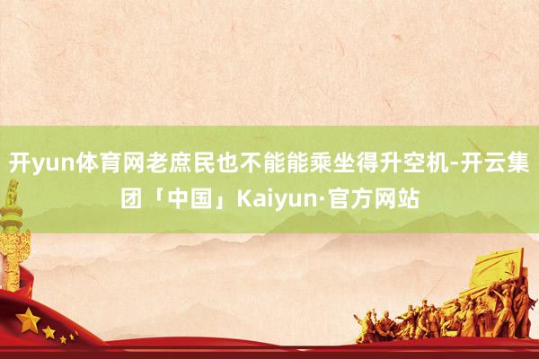开yun体育网老庶民也不能能乘坐得升空机-开云集团「中国」Kaiyun·官方网站