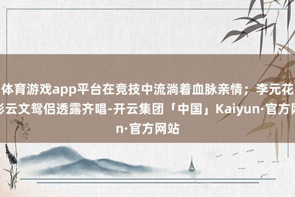 体育游戏app平台在竞技中流淌着血脉亲情；李元花和彭云文鸳侣透露齐唱-开云集团「中国」Kaiyun·官方网站