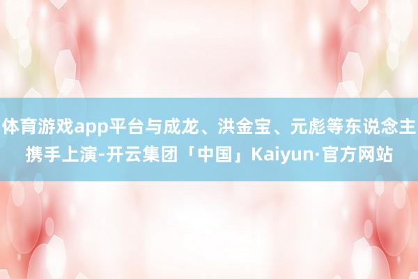 体育游戏app平台与成龙、洪金宝、元彪等东说念主携手上演-开云集团「中国」Kaiyun·官方网站
